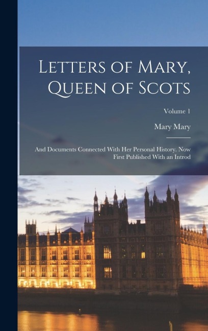 Letters of Mary, Queen of Scots: And Documents Connected With Her Personal History. Now First Published With an Introd; Volume 1