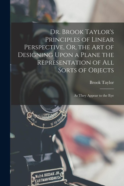 Dr. Brook Taylor's Principles of Linear Perspective, Or, the Art of Designing Upon a Plane the Representation of All Sorts of Objects: As They Appear