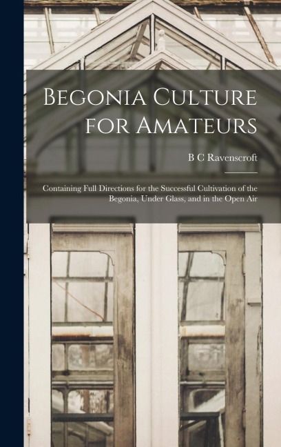 Begonia Culture for Amateurs: Containing Full Directions for the Successful Cultivation of the Begonia, Under Glass, and in the Open Air