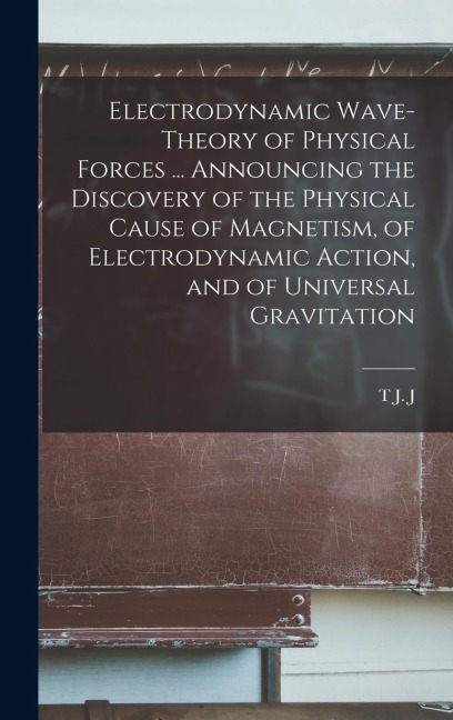Electrodynamic Wave-theory of Physical Forces ... Announcing the Discovery of the Physical Cause of Magnetism, of Electrodynamic Action, and of Univer