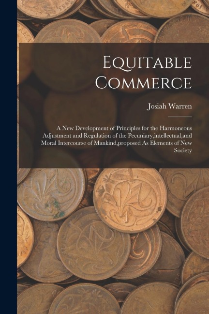 Equitable Commerce: A New Development of Principles for the Harmoneous Adjustment and Regulation of the Pecuniary, intellectual, and Moral Intercourse of Mankind, proposed As Elements of New Society