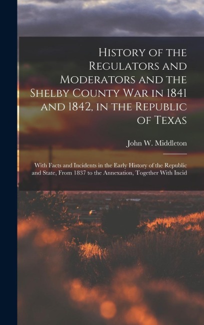 History of the Regulators and Moderators and the Shelby County War in 1841 and 1842, in the Republic of Texas [electronic Resource]: With Facts and Incidents in the Early History of the Republic and State, From 1837 to the Annexation, Together With Incid