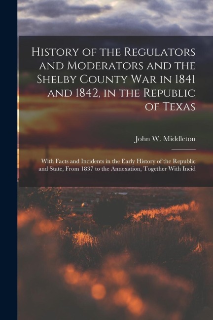 History of the Regulators and Moderators and the Shelby County War in 1841 and 1842, in the Republic of Texas [electronic Resource]: With Facts and Incidents in the Early History of the Republic and State, From 1837 to the Annexation, Together With Incid