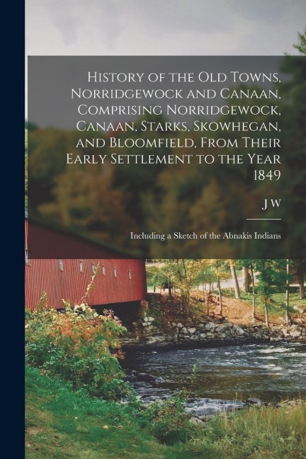 History of the old Towns, Norridgewock and Canaan, Comprising Norridgewock, Canaan, Starks, Skowhegan, and Bloomfield, From Their Early Settlement to