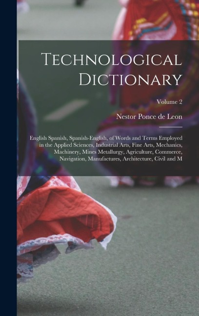 Technological Dictionary; English Spanish, Spanish-English, of Words and Terms Employed in the Applied Sciences, Industrial Arts, Fine Arts, Mechanics, Machinery, Mines Metallurgy, Agriculture, Commerce, Navigation, Manufactures, Architecture, Civil and M