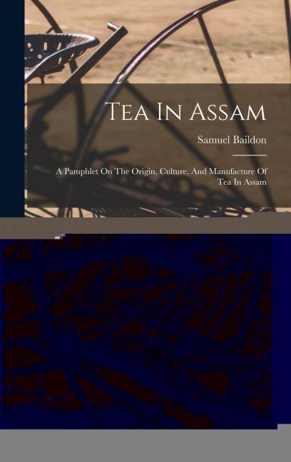 Tea In Assam: A Pamphlet On The Origin, Culture, And Manufacture Of Tea In Assam