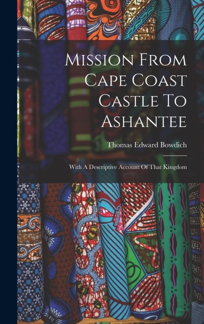 Mission From Cape Coast Castle To Ashantee: With A Descriptive Account Of That Kingdom