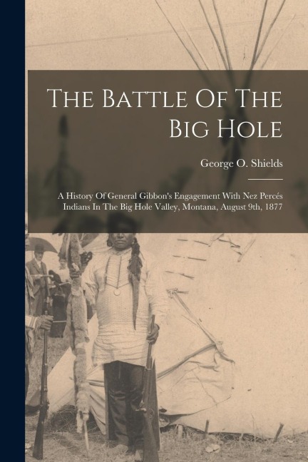 The Battle Of The Big Hole: A History Of General Gibbons Engagement With Nez Percés Indians In The Big Hole Valley, Montana, August 9th, 1877
