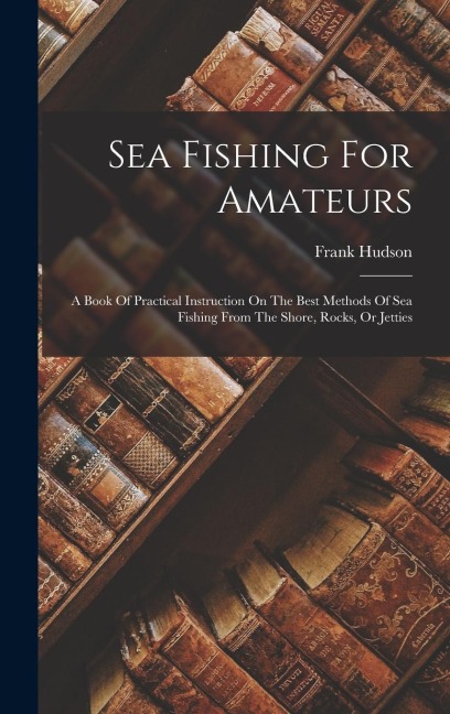 Sea Fishing For Amateurs: A Book Of Practical Instruction On The Best Methods Of Sea Fishing From The Shore, Rocks, Or Jetties