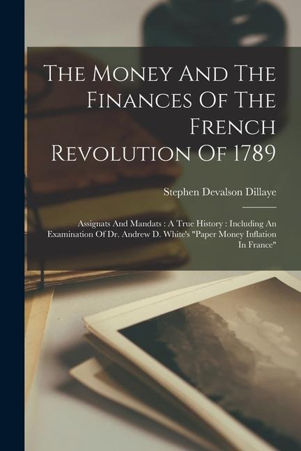The Money And The Finances Of The French Revolution Of 1789: Assignats And Mandats: A True History: Including An Examination Of Dr. Andrew D. White's "paper Money Inflation In France"