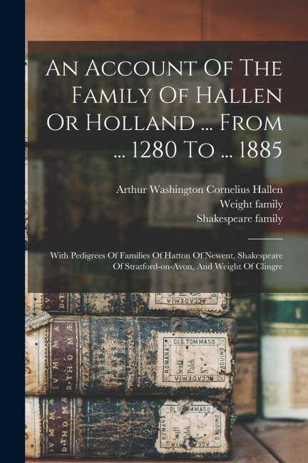 An Account Of The Family Of Hallen Or Holland ... From ... 1280 To ... 1885: With Pedigrees Of Families Of Hatton Of Newent, Shakespeare Of Stratford-