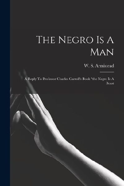 The Negro Is A Man: A Reply To Professor Charles Carrolls Book the Negro Is A Beast