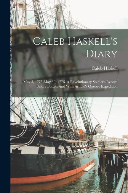 Caleb Haskells Diary: May 5, 1775-may 30, 1776. A Revolutionary Soldiers Record Before Boston And With Arnolds Quebec Expedition