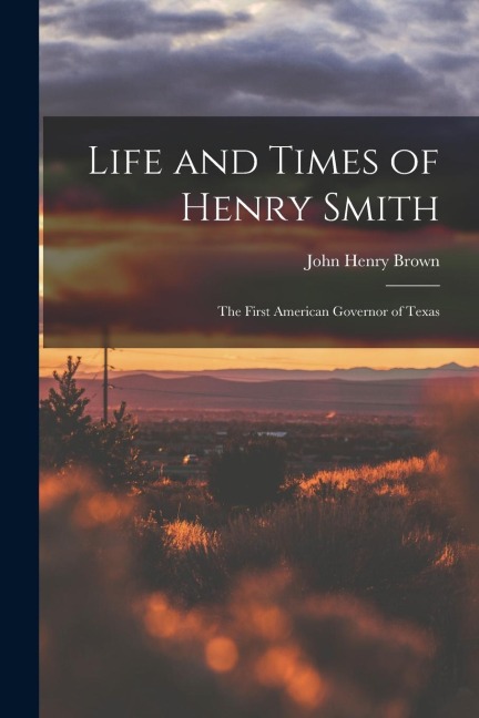 Life and Times of Henry Smith: The First American Governor of Texas