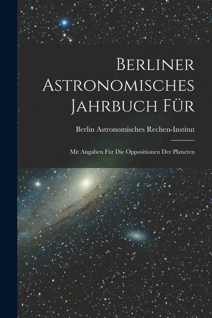 Berliner Astronomisches Jahrbuch für: Mit Angaben für die Oppositionen der Planeten