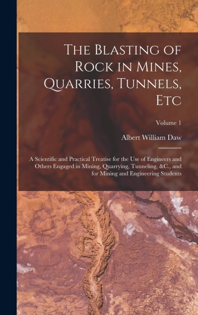 The Blasting of Rock in Mines, Quarries, Tunnels, Etc: A Scientific and Practical Treatise for the Use of Engineers and Others Engaged in Mining, Quarrying, Tunneling, &C., and for Mining and Engineering Students; Volume 1
