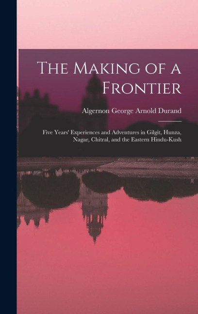 The Making of a Frontier: Five Years' Experiences and Adventures in Gilgit, Hunza, Nagar, Chitral, and the Eastern Hindu-Kush