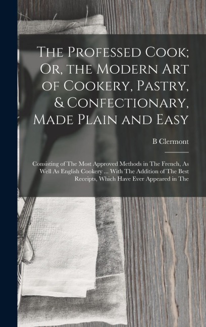 The Professed Cook; Or, the Modern Art of Cookery, Pastry, & Confectionary, Made Plain and Easy: Consisting of The Most Approved Methods in The French