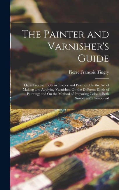 The Painter and Varnisher's Guide: Or, a Treatise, Both in Theory and Practice, On the Art of Making and Applying Varnishes, On the Different Kinds of