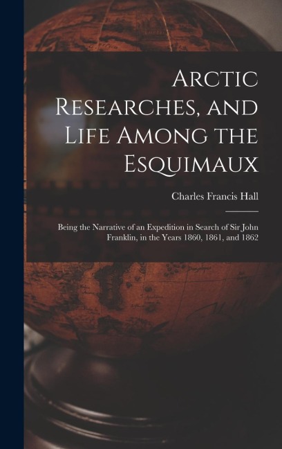 Arctic Researches, and Life Among the Esquimaux: Being the Narrative of an Expedition in Search of Sir John Franklin, in the Years 1860, 1861, and 1862