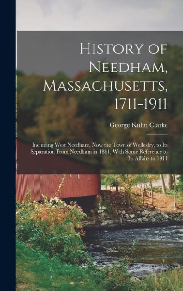 History of Needham, Massachusetts, 1711-1911: Including West Needham, Now the Town of Wellesley, to Its Separation From Needham in 1881, With Some Reference to Its Affairs to 1911