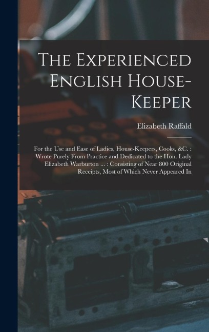 The Experienced English House-Keeper: For the Use and Ease of Ladies, House-Keepers, Cooks, &c.: Wrote Purely From Practice and Dedicated to the Hon.