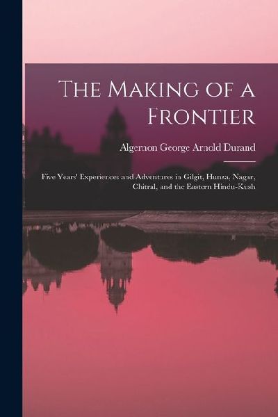 The Making of a Frontier: Five Years' Experiences and Adventures in Gilgit, Hunza, Nagar, Chitral, and the Eastern Hindu-Kush