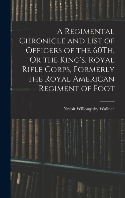 A Regimental Chronicle and List of Officers of the 60Th, Or the Kings, Royal Rifle Corps, Formerly the Royal American Regiment of Foot