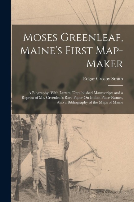 Moses Greenleaf, Maines First Map-Maker: A Biography: With Letters, Unpublished Manuscripts and a Reprint of Mr. Greenleafs Rare Paper On Indian Pla