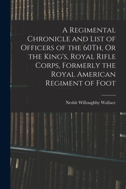 A Regimental Chronicle and List of Officers of the 60Th, Or the Kings, Royal Rifle Corps, Formerly the Royal American Regiment of Foot