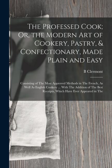 The Professed Cook; Or, the Modern Art of Cookery, Pastry, & Confectionary, Made Plain and Easy: Consisting of The Most Approved Methods in The French