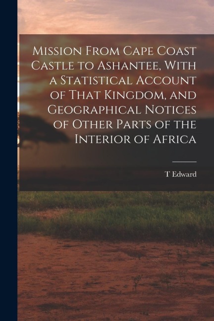 Mission From Cape Coast Castle to Ashantee, With a Statistical Account of That Kingdom, and Geographical Notices of Other Parts of the Interior of Afr