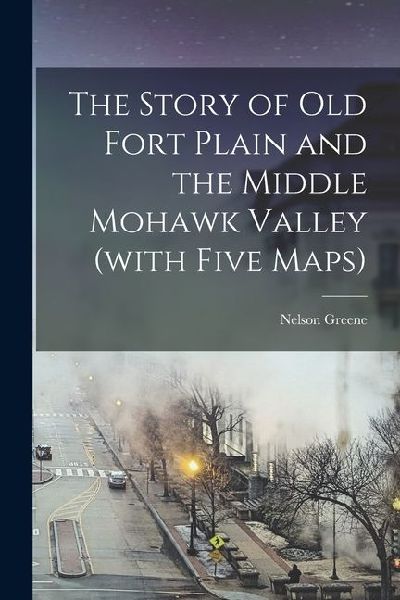 The Story of Old Fort Plain and the Middle Mohawk Valley (with Five Maps)