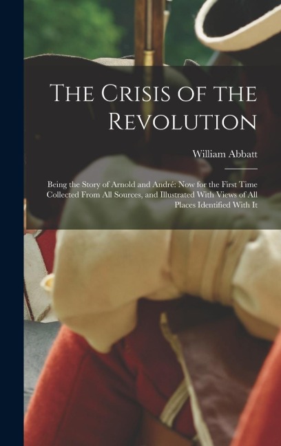 The Crisis of the Revolution: Being the Story of Arnold and André now for the First Time Collected From all Sources, and Illustrated With Views of all Places Identified With It