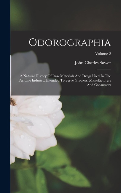 Odorographia: A Natural History Of Raw Materials And Drugs Used In The Perfume Industry. Intended To Serve Growers, Manufacturers And Consumers; Volume 2
