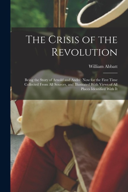 The Crisis of the Revolution: Being the Story of Arnold and André now for the First Time Collected From all Sources, and Illustrated With Views of a