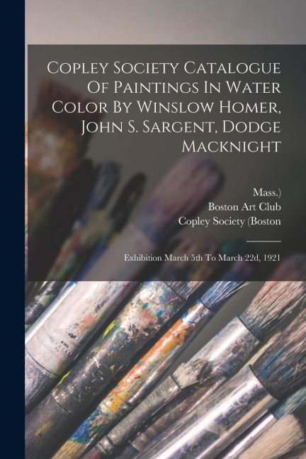 Copley Society Catalogue Of Paintings In Water Color By Winslow Homer, John S. Sargent, Dodge Macknight: Exhibition March 5th To March 22d, 1921