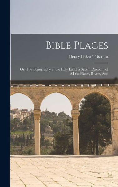Bible Places: Or, The Topography of the Holy Land: a Succint Account of All the Places, Rivers, And