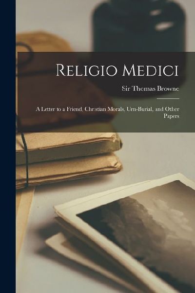 Religio Medici; A Letter to a Friend, Christian Morals, Urn-burial, and Other Papers