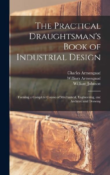 The Practical Draughtsmans Book of Industrial Design: Forming a Complete Course of Mechanical, Engineering, and Architectural Drawing