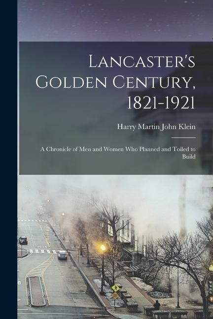 Lancasters Golden Century, 1821-1921; a Chronicle of men and Women who Planned and Toiled to Build