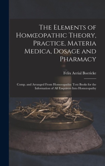 The Elements of Homoeopathic Theory, Practice, Materia Medica, Dosage and Pharmacy: Comp. and Arranged From Homoeopathic Text Books for the Information of All Enquirers Into Homoeopathy