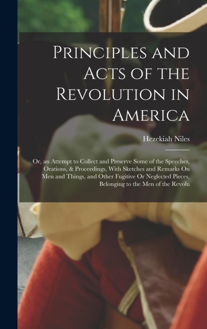 Principles and Acts of the Revolution in America: Or, an Attempt to Collect and Preserve Some of the Speeches, Orations, & Proceedings, With Sketches and Remarks On Men and Things, and Other Fugitive Or Neglected Pieces, Belonging to the Men of the Revolu