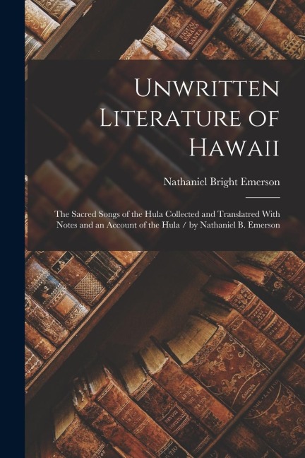 Unwritten Literature of Hawaii: The Sacred Songs of the Hula Collected and Translatred With Notes and an Account of the Hula / by Nathaniel B. Emerson