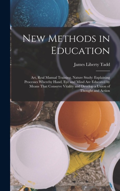 New Methods in Education: Art, Real Manual Training, Nature Study: Explaining Processes Whereby Hand, Eye and Mind Are Educated by Means That Conserve Vitality and Develop a Union of Thought and Action
