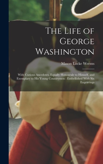 The Life of George Washington: With Curious Ancedotes, Equally Honourale to Himself, and Exemplary to His Young Countrymen: Embellished With Six Engravings
