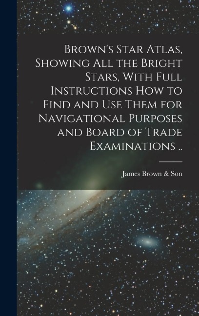 Brown's Star Atlas, Showing all the Bright Stars, With Full Instructions how to Find and use Them for Navigational Purposes and Board of Trade Examina