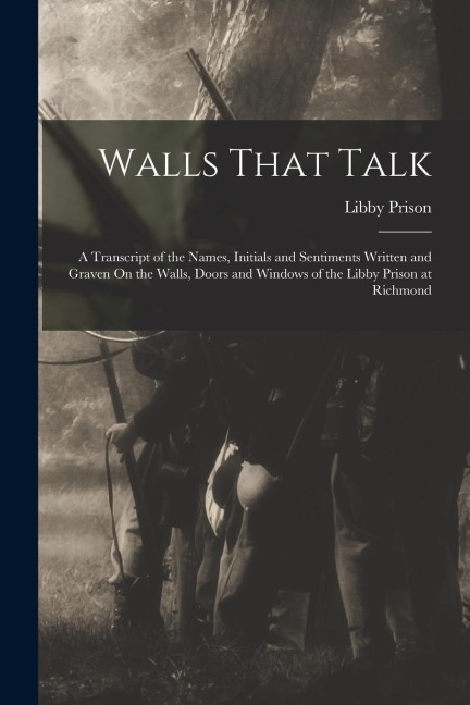 Walls That Talk: A Transcript of the Names, Initials and Sentiments Written and Graven On the Walls, Doors and Windows of the Libby Prison at Richmond