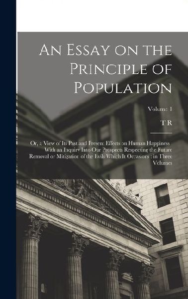 An Essay on the Principle of Population: Or, a View of its Past and Present Effects on Human Happiness: With an Inquiry Into our Prospects Respecting