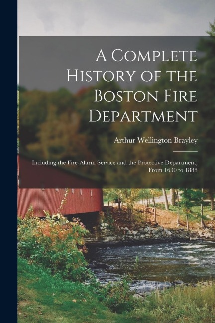 A Complete History of the Boston Fire Department: Including the Fire-alarm Service and the Protective Department, From 1630 to 1888